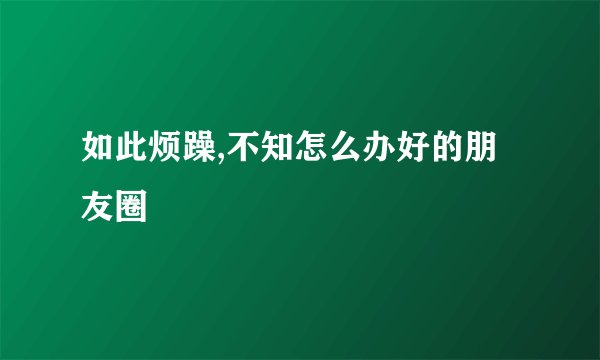 如此烦躁,不知怎么办好的朋友圈