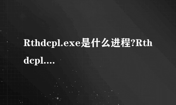Rthdcpl.exe是什么进程?Rthdcpl.exe是病毒吗?及如何识别Rthdcpl.exe?