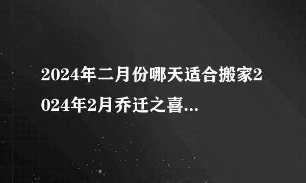 2024年二月份哪天适合搬家2024年2月乔迁之喜的日子是什么时候