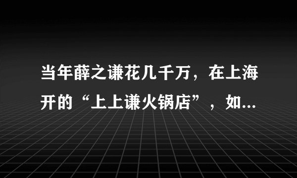 当年薛之谦花几千万，在上海开的“上上谦火锅店”，如今生意怎么样？
