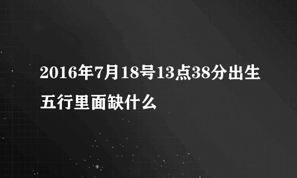 2016年7月18号13点38分出生五行里面缺什么