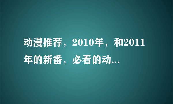 动漫推荐,2010年,和2011年的新番,必看的动漫,请分别推荐10个。