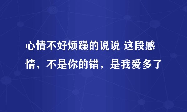 心情不好烦躁的说说 这段感情，不是你的错，是我爱多了