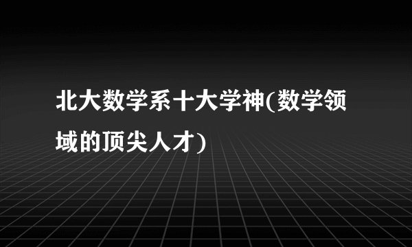 北大数学系十大学神(数学领域的顶尖人才)