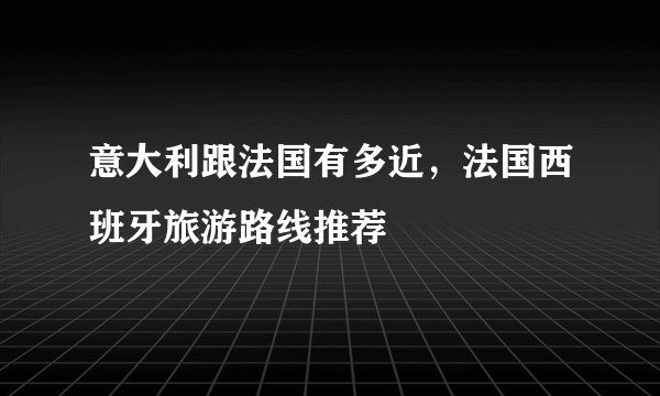意大利跟法国有多近，法国西班牙旅游路线推荐