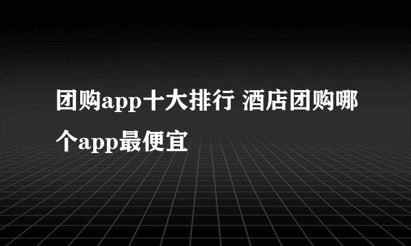 团购app十大排行 酒店团购哪个app最便宜