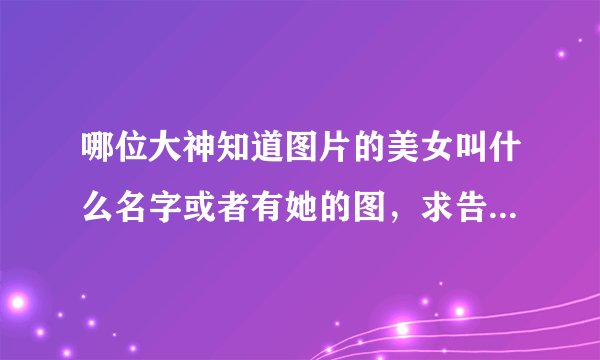 哪位大神知道图片的美女叫什么名字或者有她的图,求告知,求发462432142@qq.com,无限感激!!