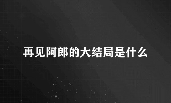 再见阿郎的大结局是什么