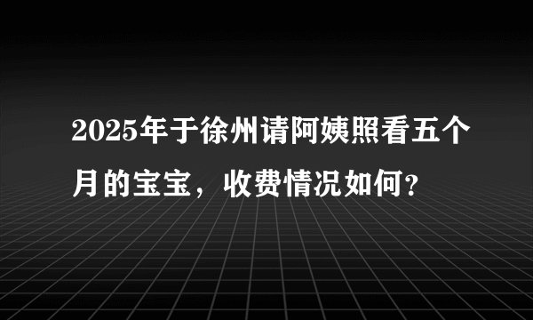 2025年于徐州请阿姨照看五个月的宝宝，收费情况如何？