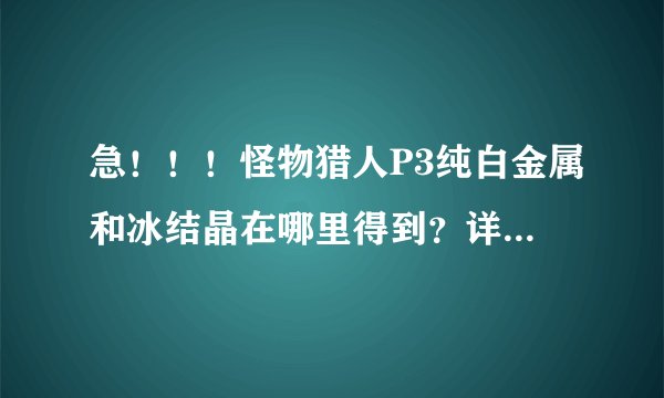 急！！！怪物猎人P3纯白金属和冰结晶在哪里得到？详细点，我正要强化太刀成冰刃