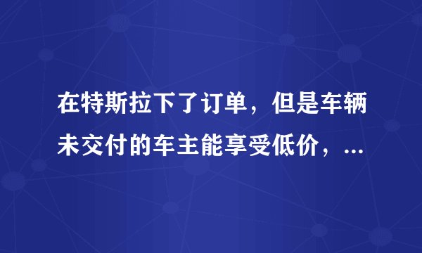 在特斯拉下了订单，但是车辆未交付的车主能享受低价，这对车主有哪些好处？