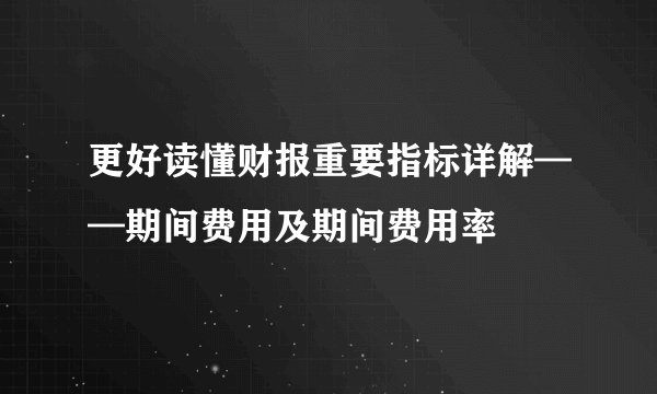 更好读懂财报重要指标详解——期间费用及期间费用率