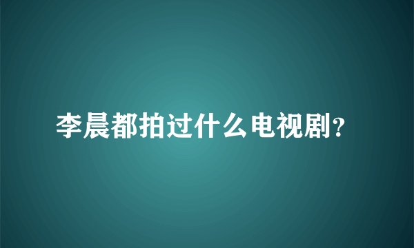 李晨都拍过什么电视剧？