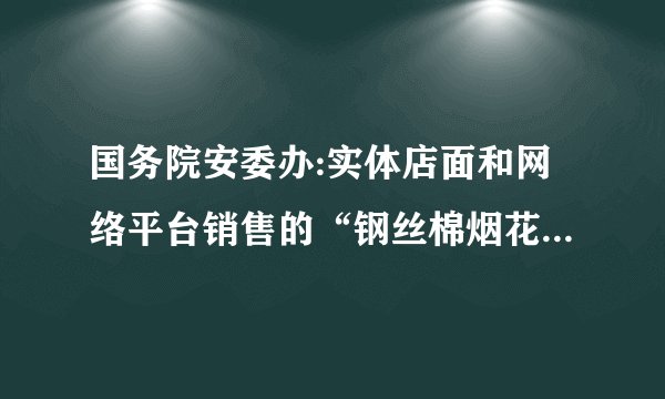 国务院安委办:实体店面和网络平台销售的“钢丝棉烟花”全部下架