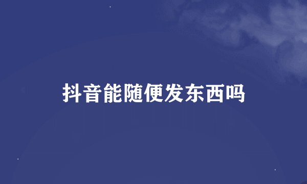 抖音能随便发东西吗
