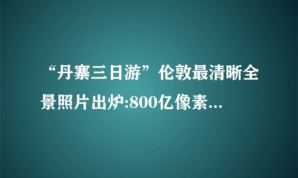 “丹寨三日游”伦敦最清晰全景照片出炉:800亿像素展现细节(图)