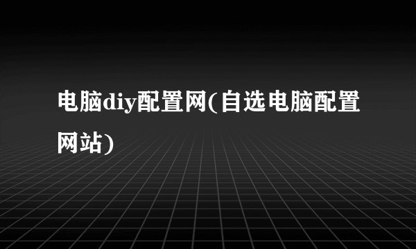 电脑diy配置网(自选电脑配置网站)
