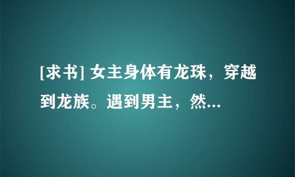 [求书] 女主身体有龙珠，穿越到龙族。遇到男主，然后恋情开始.....女主因为穿了男主前面喜欢的那