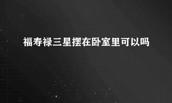 福寿禄三星摆在卧室里可以吗