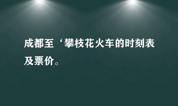成都至‘攀枝花火车的时刻表及票价。