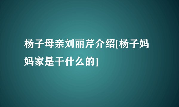 杨子母亲刘丽芹介绍[杨子妈妈家是干什么的]