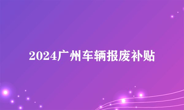 2024广州车辆报废补贴