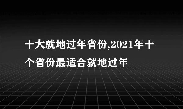 十大就地过年省份,2021年十个省份最适合就地过年