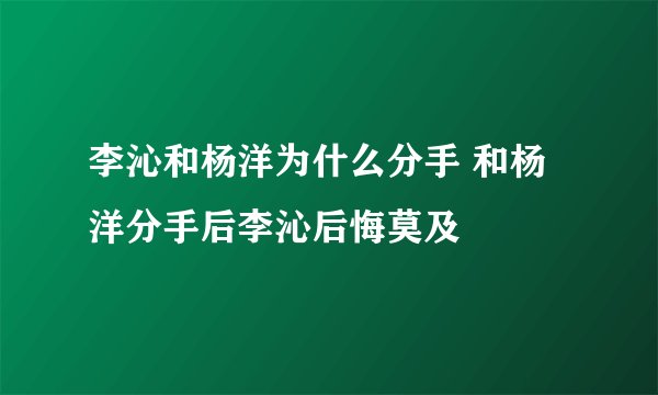 李沁和杨洋为什么分手 和杨洋分手后李沁后悔莫及
