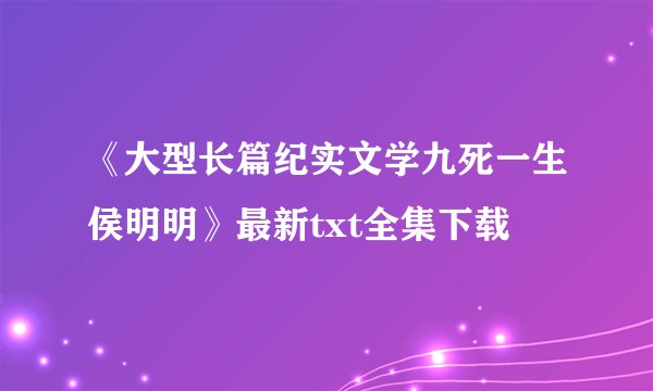 《大型长篇纪实文学九死一生侯明明》最新txt全集下载