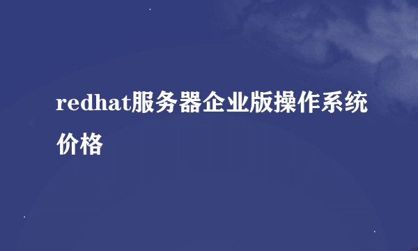 redhat服务器企业版操作系统价格