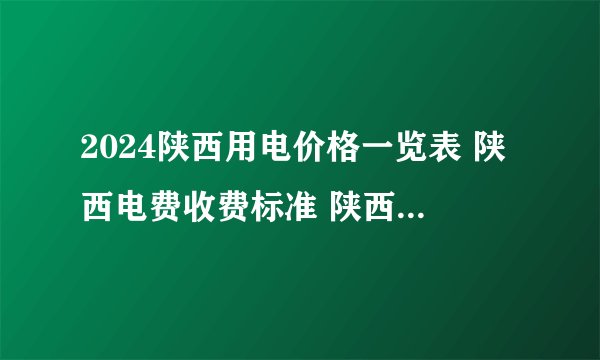 2024陕西用电价格一览表 陕西电费收费标准 陕西电价调整最新消息2024