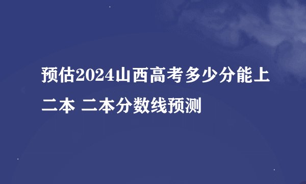 预估2024山西高考多少分能上二本 二本分数线预测