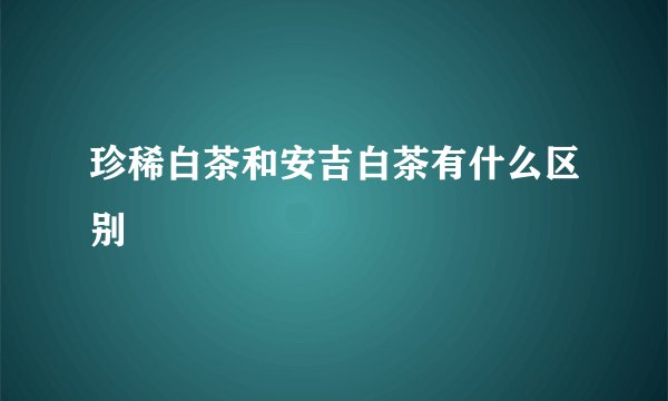 珍稀白茶和安吉白茶有什么区别