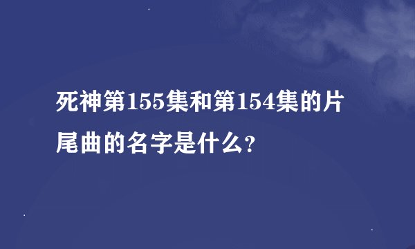 死神第155集和第154集的片尾曲的名字是什么？