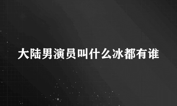 大陆男演员叫什么冰都有谁