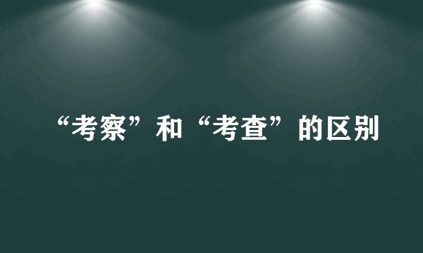 “考察”和“考查”的区别