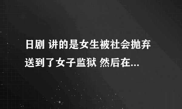 日剧 讲的是女生被社会抛弃 送到了女子监狱 然后在监狱发生的一系列的事情