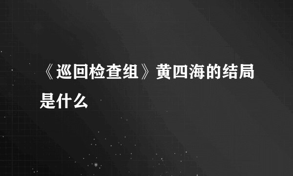 《巡回检查组》黄四海的结局是什么