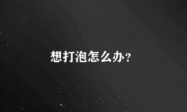 想打泡怎么办？