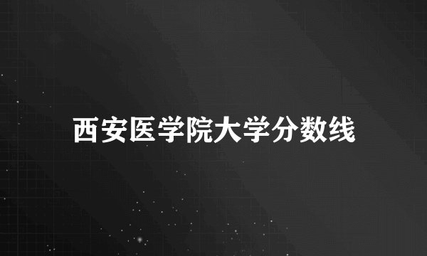 西安医学院大学分数线