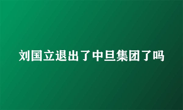 刘国立退出了中旦集团了吗