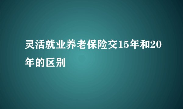 灵活就业养老保险交15年和20年的区别