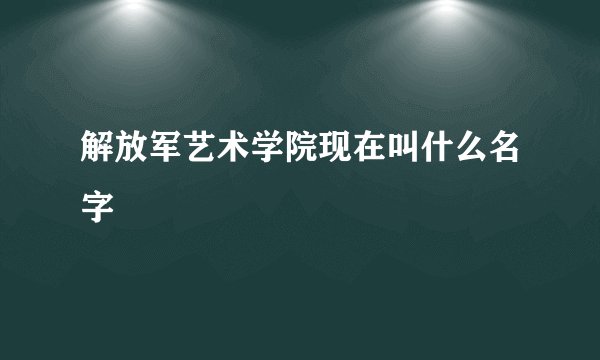 解放军艺术学院现在叫什么名字