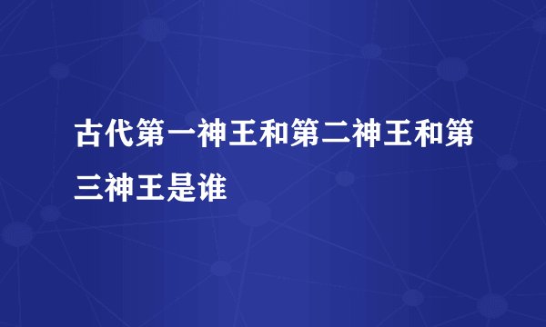 古代第一神王和第二神王和第三神王是谁