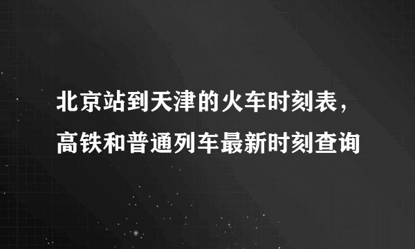 北京站到天津的火车时刻表，高铁和普通列车最新时刻查询