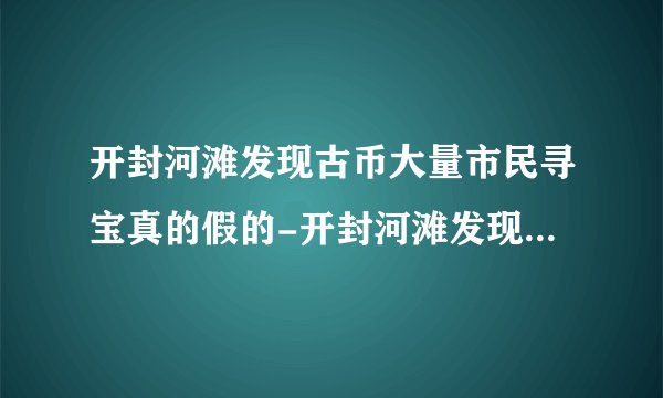 开封河滩发现古币大量市民寻宝真的假的-开封河滩发现古币的地方在哪