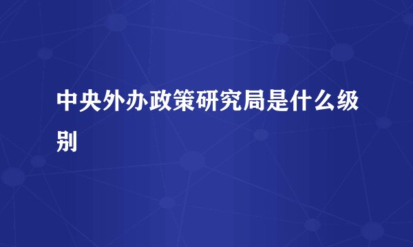中央外办政策研究局是什么级别