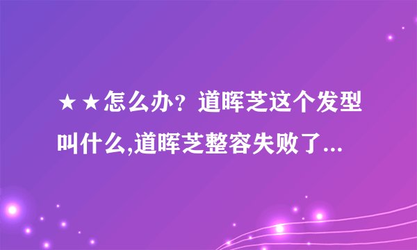 ★★怎么办？道晖芝这个发型叫什么,道晖芝整容失败了,真的吗？