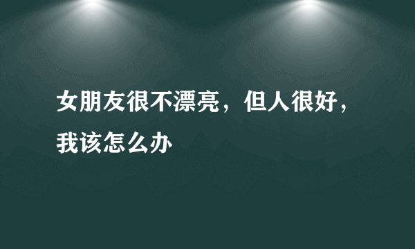 女朋友很不漂亮,但人很好,我该怎么办