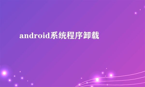 android系统程序卸载